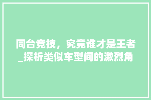 同台竞技，究竟谁才是王者_探析类似车型间的激烈角逐