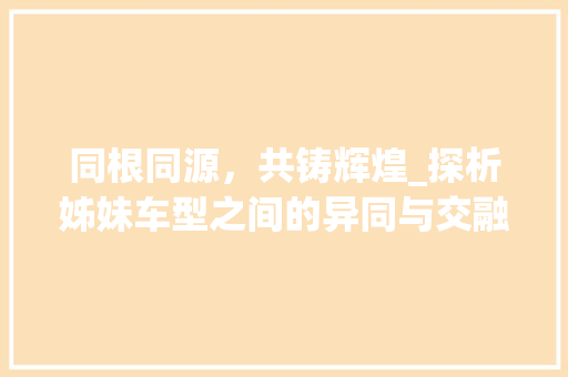 同根同源，共铸辉煌_探析姊妹车型之间的异同与交融