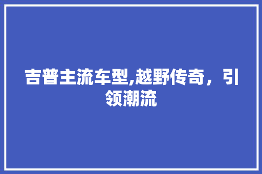 吉普主流车型,越野传奇，引领潮流