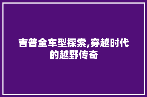 吉普全车型探索,穿越时代的越野传奇