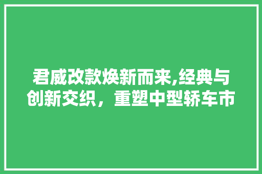 君威改款焕新而来,经典与创新交织，重塑中型轿车市场格局