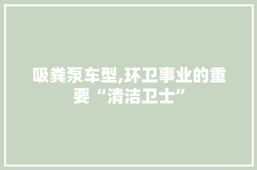 吸粪泵车型,环卫事业的重要“清洁卫士”
