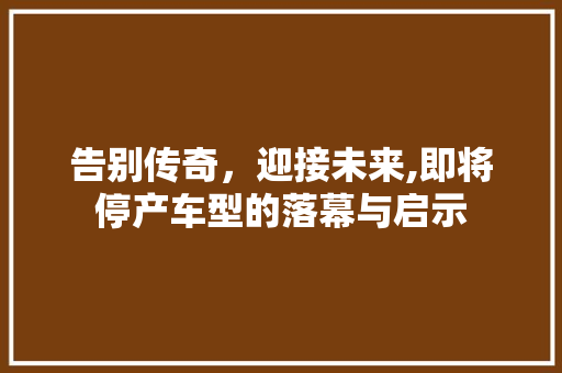 告别传奇，迎接未来,即将停产车型的落幕与启示