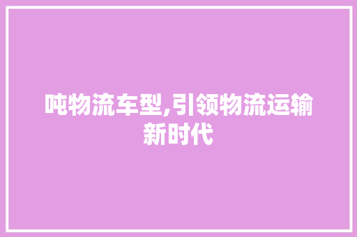 吨物流车型,引领物流运输新时代 底盘配件