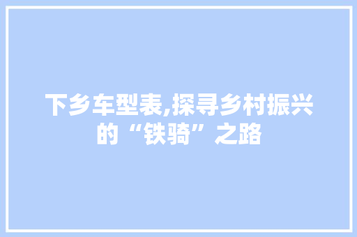 下乡车型表,探寻乡村振兴的“铁骑”之路 底盘配件
