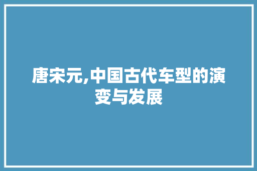 唐宋元,中国古代车型的演变与发展