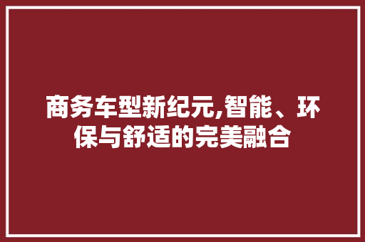 商务车型新纪元,智能、环保与舒适的完美融合