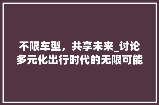 不限车型，共享未来_讨论多元化出行时代的无限可能 新款车型