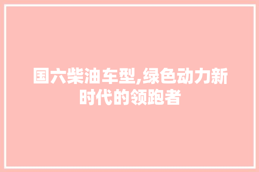 国六柴油车型,绿色动力新时代的领跑者