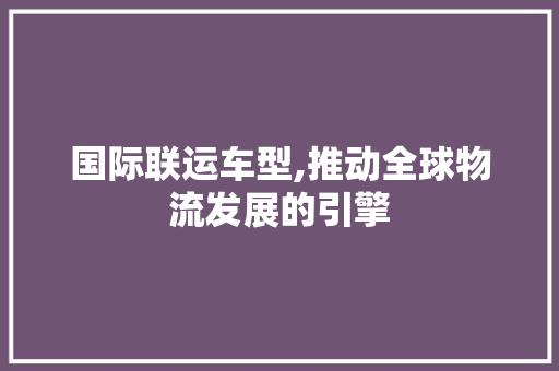 国际联运车型,推动全球物流发展的引擎