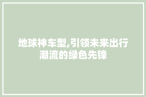 地球神车型,引领未来出行潮流的绿色先锋
