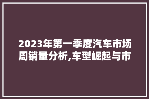 2023年第一季度汽车市场周销量分析,车型崛起与市场格局变迁