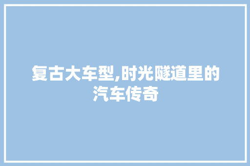 复古大车型,时光隧道里的汽车传奇