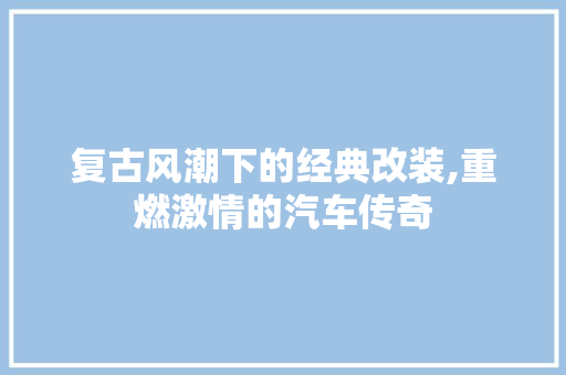 复古风潮下的经典改装,重燃激情的汽车传奇
