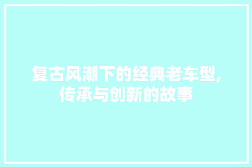 复古风潮下的经典老车型,传承与创新的故事
