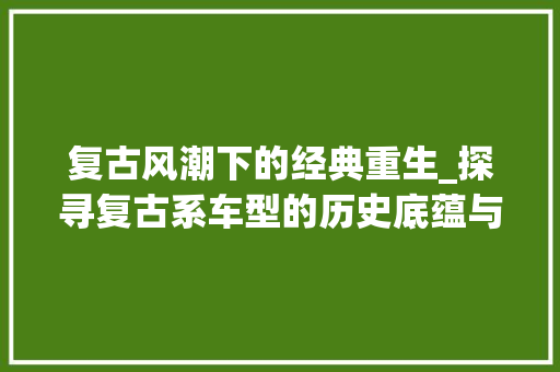 复古风潮下的经典重生_探寻复古系车型的历史底蕴与现代魅力
