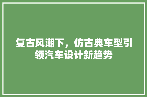 复古风潮下，仿古典车型引领汽车设计新趋势