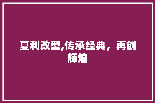 夏利改型,传承经典，再创辉煌