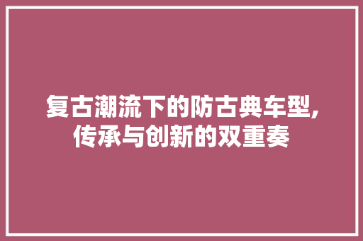 复古潮流下的防古典车型,传承与创新的双重奏