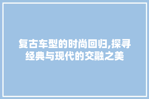 复古车型的时尚回归,探寻经典与现代的交融之美